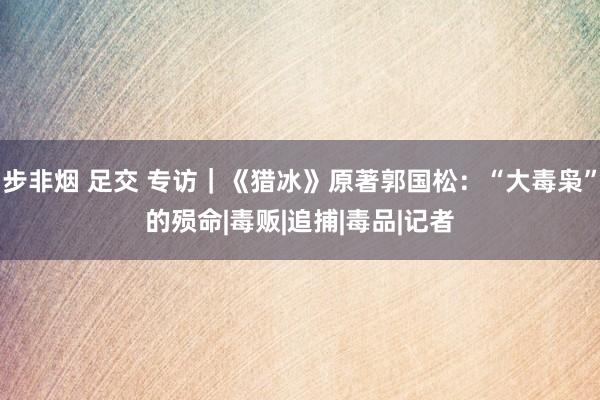 步非烟 足交 专访｜《猎冰》原著郭国松：“大毒枭”的殒命|毒贩|追捕|毒品|记者