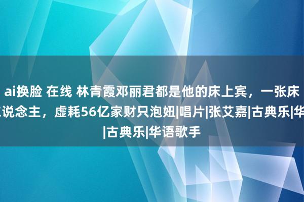 ai换脸 在线 林青霞邓丽君都是他的床上宾，一张床睡10东说念主，虚耗56亿家财只泡妞|唱片|张艾嘉|古典乐|华语歌手
