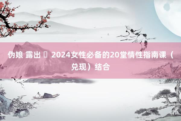 伪娘 露出 ❤2024女性必备的20堂情性指南课(兑现)结合