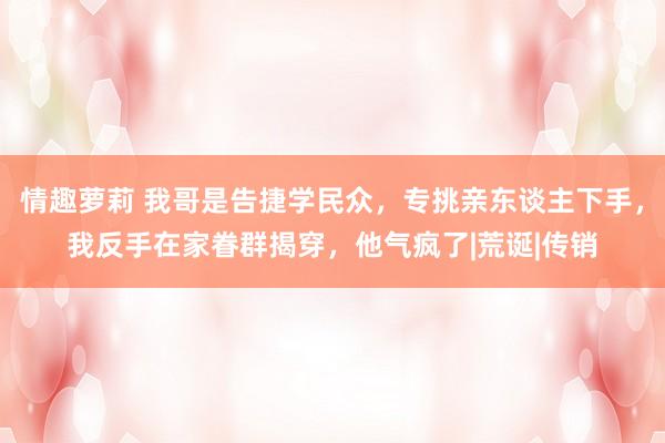 情趣萝莉 我哥是告捷学民众，专挑亲东谈主下手，我反手在家眷群揭穿，他气疯了|荒诞|传销