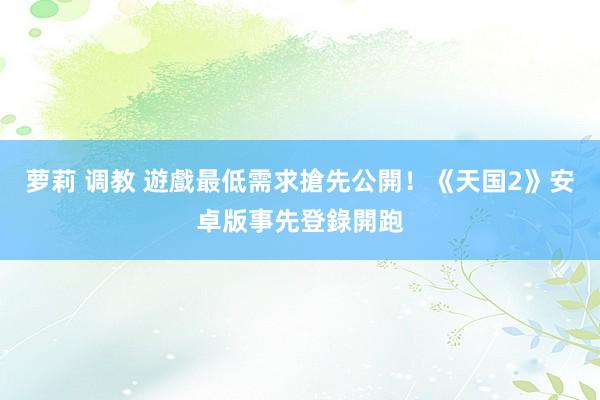 萝莉 调教 遊戲最低需求搶先公開！《天国2》安卓版事先登錄開跑