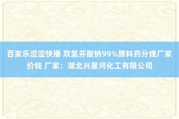 百家乐涩涩快播 双氯芬酸钠99%原料药分娩厂家价钱 厂家：湖北兴星河化工有限公司
