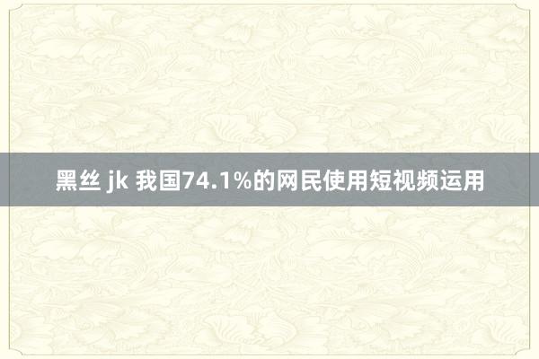 黑丝 jk 我国74.1%的网民使用短视频运用