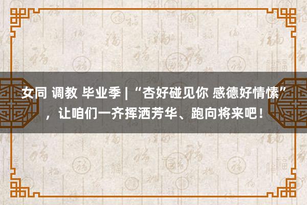 女同 调教 毕业季 | “杏好碰见你 感德好情愫”，让咱们一齐挥洒芳华、跑向将来吧！