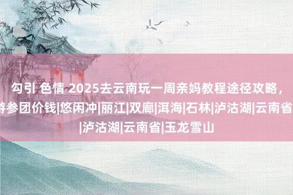 勾引 色情 2025去云南玩一周亲妈教程途径攻略，云南7日游参团价钱|悠闲冲|丽江|双廊|洱海|石林|泸沽湖|云南省|玉龙雪山