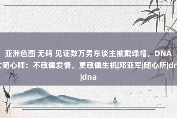 亚洲色图 无码 见证数万男东谈主被戴绿帽，DNA女随心师：不敬佩爱情，更敬佩生机|邓亚军|随心所|dna
