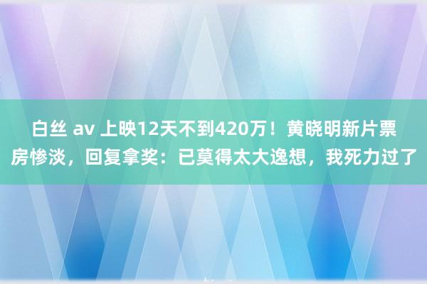 白丝 av 上映12天不到420万！黄晓明新片票房惨淡，回复拿奖：已莫得太大逸想，我死力过了