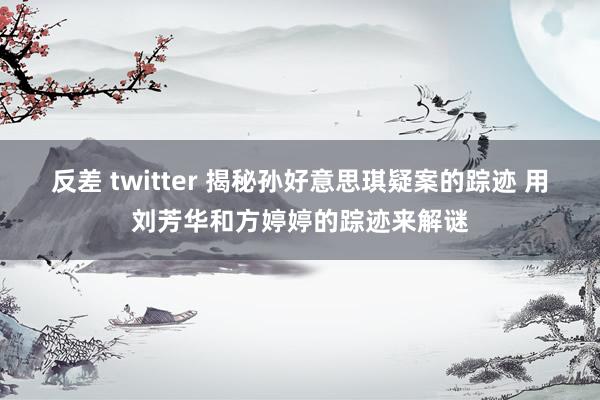 反差 twitter 揭秘孙好意思琪疑案的踪迹 用刘芳华和方婷婷的踪迹来解谜