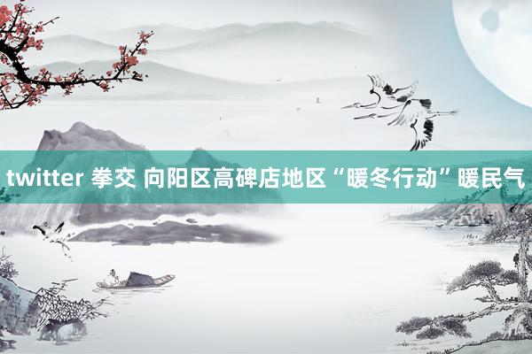 twitter 拳交 向阳区高碑店地区“暖冬行动”暖民气