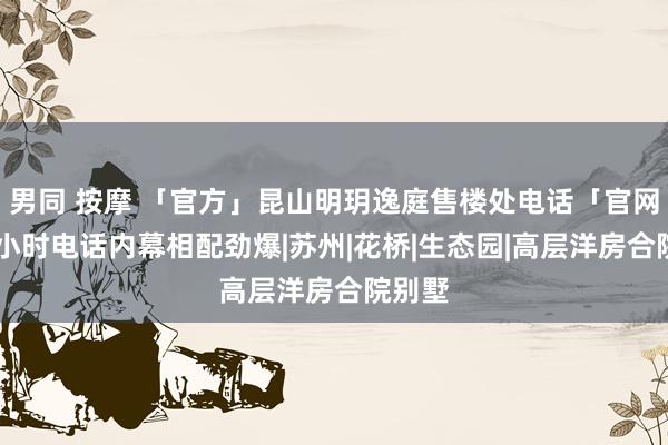 男同 按摩 「官方」昆山明玥逸庭售楼处电话「官网」24小时电话内幕相配劲爆|苏州|花桥|生态园|高层洋房合院别墅