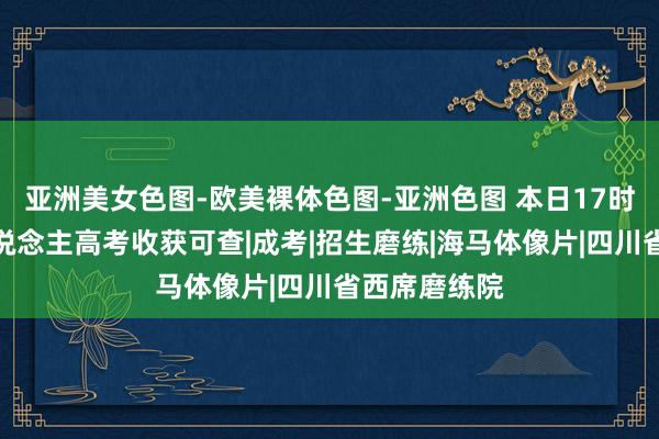 亚洲美女色图-欧美裸体色图-亚洲色图 本日17时通达！成东说念主高考收获可查|成考|招生磨练|海马体像片|四川省西席磨练院