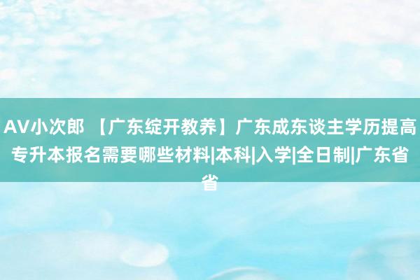 AV小次郎 【广东绽开教养】广东成东谈主学历提高专升本报名需要哪些材料|本科|入学|全日制|广东省