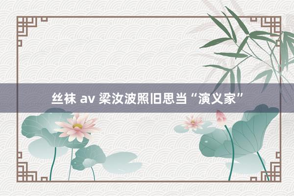 丝袜 av 梁汝波照旧思当“演义家”