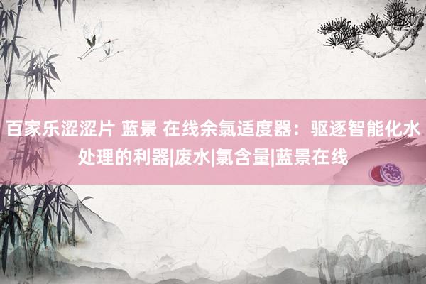 百家乐涩涩片 蓝景 在线余氯适度器：驱逐智能化水处理的利器|废水|氯含量|蓝景在线