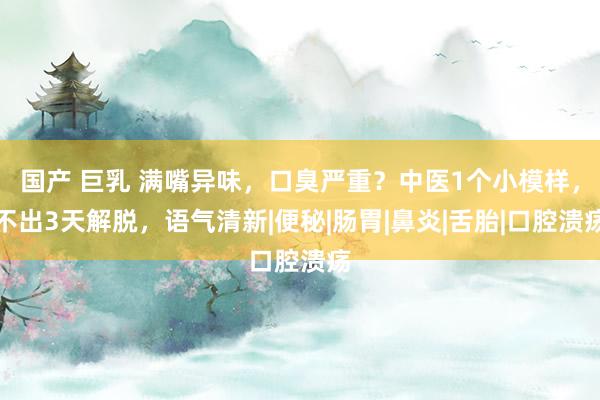 国产 巨乳 满嘴异味，口臭严重？中医1个小模样，不出3天解脱，语气清新|便秘|肠胃|鼻炎|舌胎|口腔溃疡