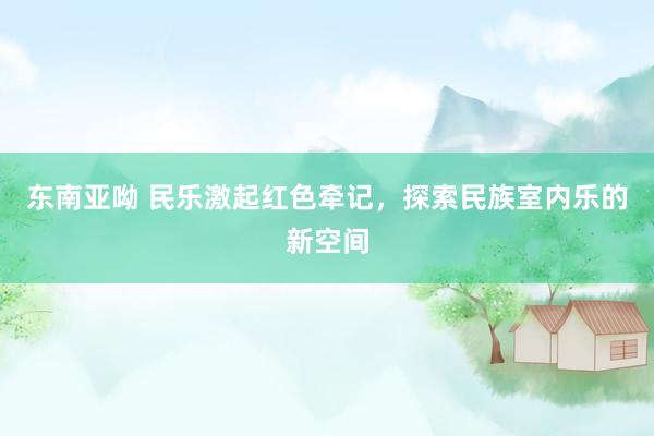 东南亚呦 民乐激起红色牵记，探索民族室内乐的新空间