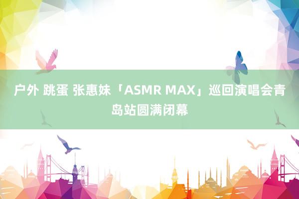 户外 跳蛋 张惠妹「ASMR MAX」巡回演唱会青岛站圆满闭幕