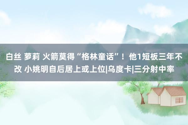 白丝 萝莉 火箭莫得“格林童话”！他1短板三年不改 小姚明自后居上或上位|乌度卡|三分射中率