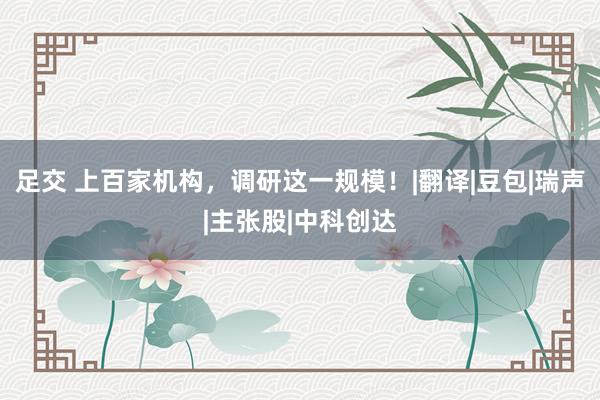 足交 上百家机构，调研这一规模！|翻译|豆包|瑞声|主张股|中科创达