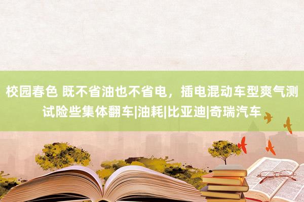 校园春色 既不省油也不省电，插电混动车型爽气测试险些集体翻车|油耗|比亚迪|奇瑞汽车