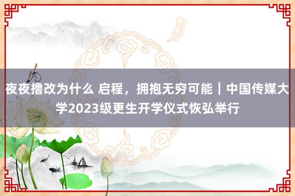 夜夜撸改为什么 启程，拥抱无穷可能｜中国传媒大学2023级更生开学仪式恢弘举行
