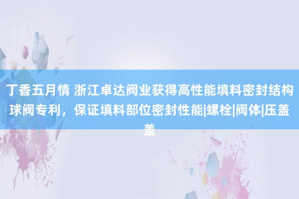丁香五月情 浙江卓达阀业获得高性能填料密封结构球阀专利，保证填料部位密封性能|螺栓|阀体|压盖