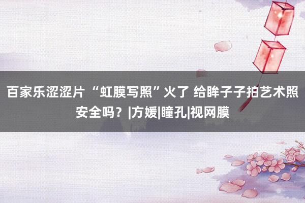 百家乐涩涩片 “虹膜写照”火了 给眸子子拍艺术照安全吗？|方媛|瞳孔|视网膜