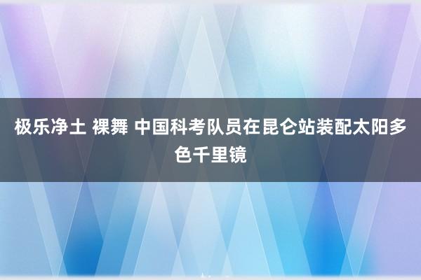 极乐净土 裸舞 中国科考队员在昆仑站装配太阳多色千里镜