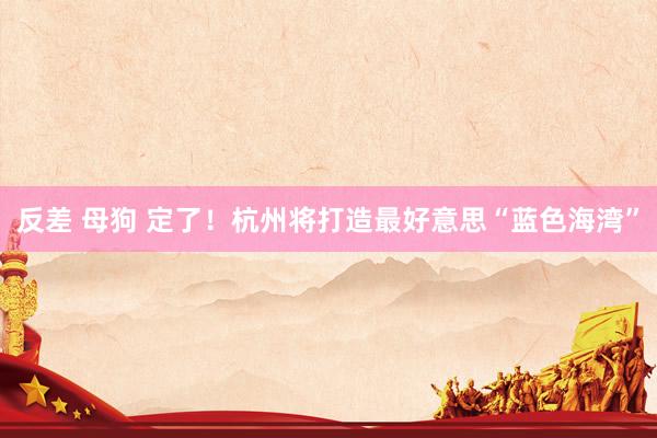 反差 母狗 定了！杭州将打造最好意思“蓝色海湾”