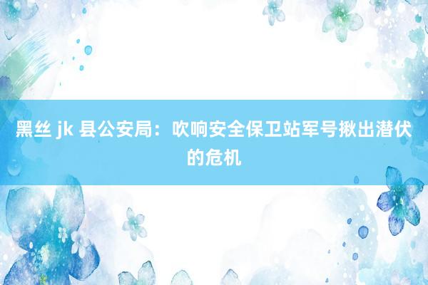 黑丝 jk 县公安局：吹响安全保卫站军号揪出潜伏的危机
