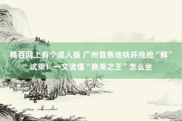 糗百网上有个成人版 广州首条地铁环线抢“鲜”试乘！一文读懂“换乘之王”怎么坐