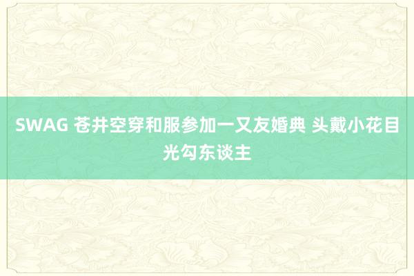 SWAG 苍井空穿和服参加一又友婚典 头戴小花目光勾东谈主