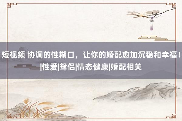 短视频 协调的性糊口，让你的婚配愈加沉稳和幸福！|性爱|鸳侣|情态健康|婚配相关