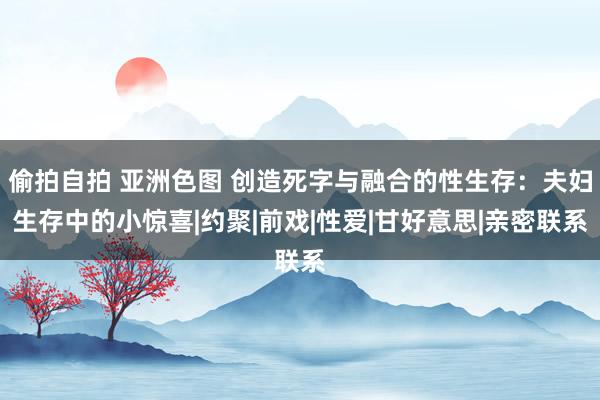 偷拍自拍 亚洲色图 创造死字与融合的性生存：夫妇生存中的小惊喜|约聚|前戏|性爱|甘好意思|亲密联系