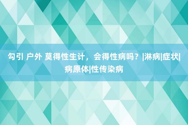 勾引 户外 莫得性生计，会得性病吗？|淋病|症状|病原体|性传染病