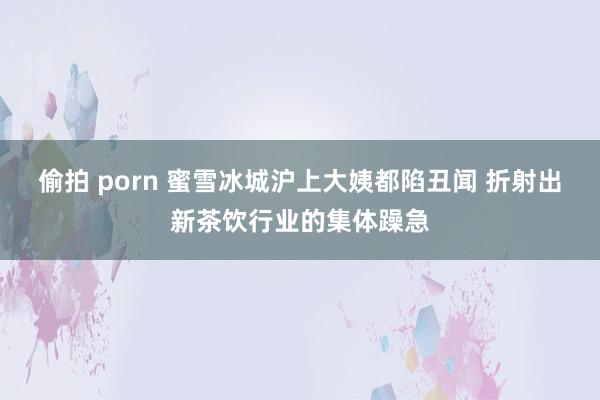 偷拍 porn 蜜雪冰城沪上大姨都陷丑闻 折射出新茶饮行业的集体躁急