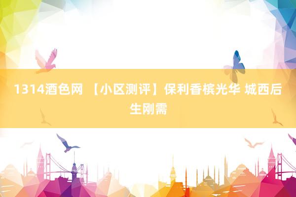 1314酒色网 【小区测评】保利香槟光华 城西后生刚需