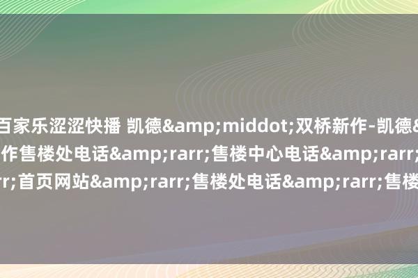 百家乐涩涩快播 凯德&middot;双桥新作-凯德&middot;双桥新作售楼处电话&rarr;售楼中心电话&rarr;楼盘百科&rarr;首页网站&rarr;售楼处电话&rarr;售楼中心电话&rarr;楼盘百科&rarr;首页网站&rarr;24小时热线电话