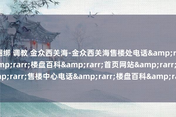 捆绑 调教 金众西关海-金众西关海售楼处电话&rarr;售楼中心电话&rarr;楼盘百科&rarr;首页网站&rarr;售楼处电话&rarr;售楼中心电话&am