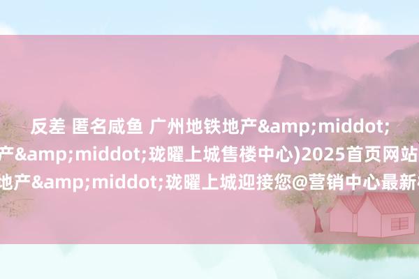 反差 匿名咸鱼 广州地铁地产&middot;珑曜上城(广州地铁地产&middot;珑曜上城售楼中心)2025首页网站-广州地铁地产&middot;珑曜上城迎接您@营销中心最新楼盘细目-户型-备案价@营销中心电话