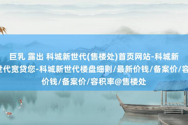 巨乳 露出 科城新世代(售楼处)首页网站-科城新世代-科城新世代宽贷您-科城新世代楼盘细则/最新价钱/备案价/容积率@售楼处