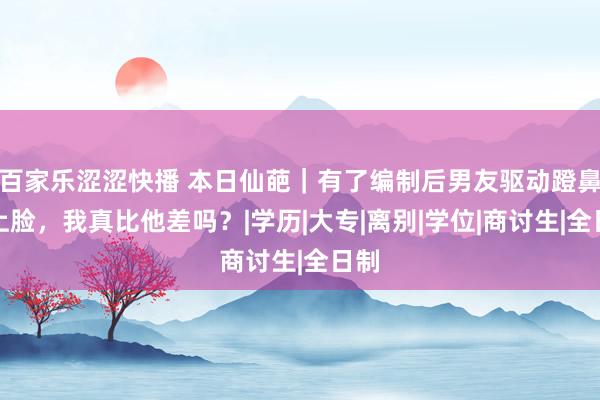 百家乐涩涩快播 本日仙葩｜有了编制后男友驱动蹬鼻子上脸，我真比他差吗？|学历|大专|离别|学位|商讨生|全日制