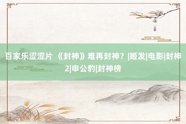 百家乐涩涩片 《封神》难再封神？|姬发|电影|封神2|申公豹|封神榜