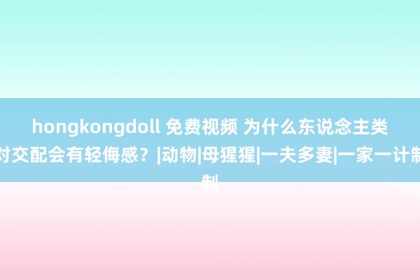 hongkongdoll 免费视频 为什么东说念主类对交配会有轻侮感？|动物|母猩猩|一夫多妻|一家一计制