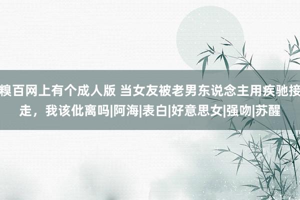 糗百网上有个成人版 当女友被老男东说念主用疾驰接走，我该仳离吗|阿海|表白|好意思女|强吻|苏醒