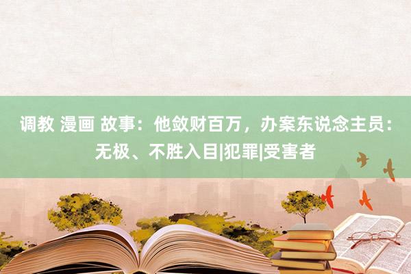 调教 漫画 故事：他敛财百万，办案东说念主员：无极、不胜入目|犯罪|受害者