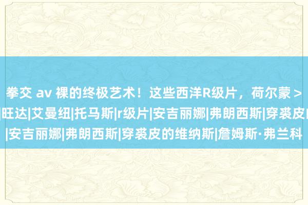 拳交 av 裸的终极艺术！这些西洋R级片，荷尔蒙＞18禁，妖孽身材绝了|旺达|艾曼纽|托马斯|r级片|安吉丽娜|弗朗西斯|穿裘皮的维纳斯|詹姆斯·弗兰科