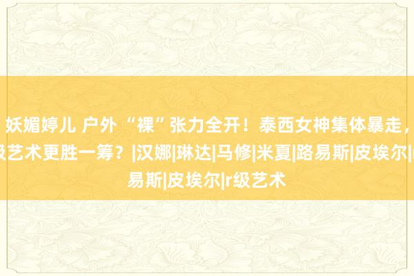 妖媚婷儿 户外 “裸”张力全开！泰西女神集体暴走，谁的R级艺术更胜一筹？|汉娜|琳达|马修|米夏|路易斯|皮埃尔|r级艺术