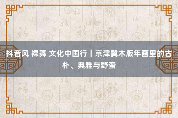 抖音风 裸舞 文化中国行｜京津冀木版年画里的古朴、典雅与野蛮