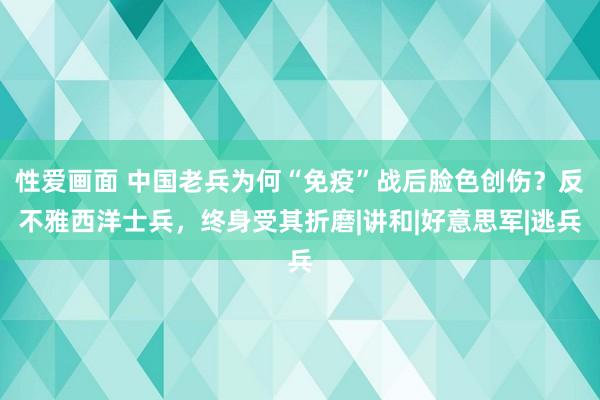 性爱画面 中国老兵为何“免疫”战后脸色创伤？反不雅西洋士兵，终身受其折磨|讲和|好意思军|逃兵